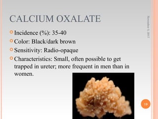 CALCIUM OXALATE
 Incidence (%): 35-40
 Color: Black/dark brown
 Sensitivity: Radio-opaque
 Characteristics: Small, often possible to get
trapped in ureter; more frequent in men than in
women.
November5,2017
19
 