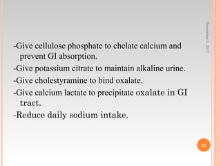 -Give cellulose phosphate to chelate calcium and
prevent GI absorption.
-Give potassium citrate to maintain alkaline urine.
-Give cholestyramine to bind oxalate.
-Give calcium lactate to precipitate oxalate in GI
tract.
-Reduce daily sodium intake.
November5,2017
21
 