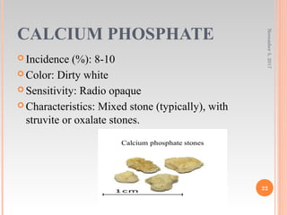 CALCIUM PHOSPHATE
 Incidence (%): 8-10
 Color: Dirty white
 Sensitivity: Radio opaque
 Characteristics: Mixed stone (typically), with
struvite or oxalate stones.
November5,2017
22
 