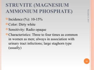 STRUVITE (MAGNESIUM
AMMONIUM PHOSPHATE)
 Incidence (%): 10-15%
 Color: Dirty white
 Sensitivity: Radio opaque
 Characteristics: Three to four times as common
in women as men; always in association with
urinary tract infections; large staghorn type
(usually)
November5,2017
24
 