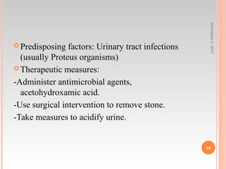  Predisposing factors: Urinary tract infections
(usually Proteus organisms)
 Therapeutic measures:
-Administer antimicrobial agents,
acetohydroxamic acid.
-Use surgical intervention to remove stone.
-Take measures to acidify urine.
November5,2017
26
 