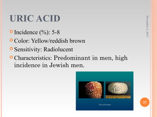 URIC ACID
 Incidence (%): 5-8
 Color: Yellow/reddish brown
 Sensitivity: Radiolucent
 Characteristics: Predominant in men, high
incidence in Jewish men.
November5,2017
27
 