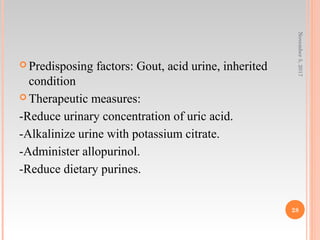  Predisposing factors: Gout, acid urine, inherited
condition
 Therapeutic measures:
-Reduce urinary concentration of uric acid.
-Alkalinize urine with potassium citrate.
-Administer allopurinol.
-Reduce dietary purines.
November5,2017
28
 