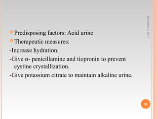  Predisposing factors: Acid urine
 Therapeutic measures:
-Increase hydration.
-Give α- penicillamine and tiopronin to prevent
cystine crystallization.
-Give potassium citrate to maintain alkaline urine.
November5,2017
30
 