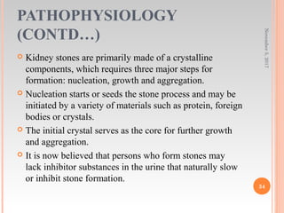 PATHOPHYSIOLOGY
(CONTD…)
 Kidney stones are primarily made of a crystalline
components, which requires three major steps for
formation: nucleation, growth and aggregation.
 Nucleation starts or seeds the stone process and may be
initiated by a variety of materials such as protein, foreign
bodies or crystals.
 The initial crystal serves as the core for further growth
and aggregation.
 It is now believed that persons who form stones may
lack inhibitor substances in the urine that naturally slow
or inhibit stone formation.
November5,2017
34
 
