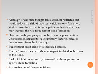  Although it was once thought that a calcium-restricted diet
would reduce the risk of recurrent calcium stone formation,
studies have shown that in some patients a low-calcium diet
may increase the risk for recurrent stone formation.
 However both groups agree on the role of supersaturation.
Crystalization appears to be the primary factor in calculus
development from the following:-
 Supersaturation of urine with increased solutes.
 Matrix formation caused when mucoproteins bind to the mass
of the stone.
 Lack of inhibitors caused by increased or absent protectors
against stone formation.
 A combination of these conditions.
November5,2017
35
 