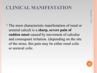 CLINICAL MANIFESTATION
 The most characteristic manifestation of renal or
ureteral calculi is a sharp, severe pain of
sudden onset caused by movement of calculus
and consequent irritation. (depending on the site
of the stone, this pain may be either renal colic
or ureteral colic.
November5,2017
36
 