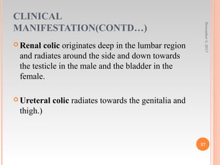 CLINICAL
MANIFESTATION(CONTD…)
 Renal colic originates deep in the lumbar region
and radiates around the side and down towards
the testicle in the male and the bladder in the
female.
 Ureteral colic radiates towards the genitalia and
thigh.)
November5,2017
37
 