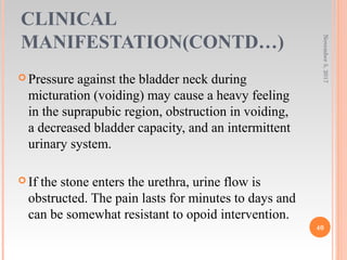CLINICAL
MANIFESTATION(CONTD…)
 Pressure against the bladder neck during
micturation (voiding) may cause a heavy feeling
in the suprapubic region, obstruction in voiding,
a decreased bladder capacity, and an intermittent
urinary system.
 If the stone enters the urethra, urine flow is
obstructed. The pain lasts for minutes to days and
can be somewhat resistant to opoid intervention.
November5,2017
40
 