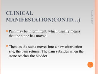 CLINICAL
MANIFESTATION(CONTD…)
 Pain may be intermittent, which usually means
that the stone has moved.
 Then, as the stone moves into a new obstruction
site, the pain returns. The pain subsides when the
stone reaches the bladder.
November5,2017
41
 