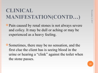CLINICAL
MANIFESTATION(CONTD…)
 Pain caused by renal stones is not always severe
and colicy. It may be dull or aching or may be
experienced as a heavy feeling.
 Sometimes, there may be no sensation, and the
first clue the client has is seeing blood in the
urine or hearing a “clink” against the toilet when
the stone passes.
November5,2017
42
 