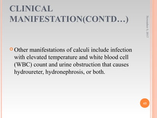 CLINICAL
MANIFESTATION(CONTD…)
November5,2017
43
 Other manifestations of calculi include infection
with elevated temperature and white blood cell
(WBC) count and urine obstruction that causes
hydroureter, hydronephrosis, or both.
 