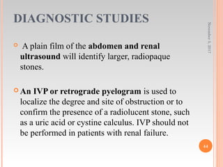 DIAGNOSTIC STUDIES
 A plain film of the abdomen and renal
ultrasound will identify larger, radiopaque
stones.
 An IVP or retrograde pyelogram is used to
localize the degree and site of obstruction or to
confirm the presence of a radiolucent stone, such
as a uric acid or cystine calculus. IVP should not
be performed in patients with renal failure.
November5,2017
44
 