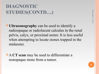 DIAGNOSTIC
STUDIES(CONTD…)
November5,2017
45
 Ultrasonography can be used to identify a
radioopaque or radiolucent calculus in the renal
pelvis, calyx, or proximal ureter. It is less useful
when attempting to locate stones trapped in the
midureter.
 A CT scan may be used to differentiate a
nonopaque stone from a tumor.
 