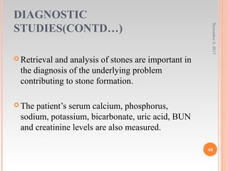 DIAGNOSTIC
STUDIES(CONTD…)
November5,2017
46
 Retrieval and analysis of stones are important in
the diagnosis of the underlying problem
contributing to stone formation.
 The patient’s serum calcium, phosphorus,
sodium, potassium, bicarbonate, uric acid, BUN
and creatinine levels are also measured.
 
