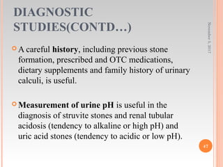 DIAGNOSTIC
STUDIES(CONTD…)
 A careful history, including previous stone
formation, prescribed and OTC medications,
dietary supplements and family history of urinary
calculi, is useful.
 Measurement of urine pH is useful in the
diagnosis of struvite stones and renal tubular
acidosis (tendency to alkaline or high pH) and
uric acid stones (tendency to acidic or low pH).
November5,2017
47
 