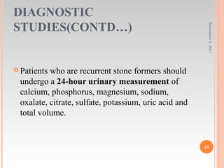 DIAGNOSTIC
STUDIES(CONTD…)
November5,2017
48
 Patients who are recurrent stone formers should
undergo a 24-hour urinary measurement of
calcium, phosphorus, magnesium, sodium,
oxalate, citrate, sulfate, potassium, uric acid and
total volume.
 