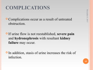 COMPLICATIONS
 Complications occur as a result of untreated
obstruction.
 If urine flow is not reestablished, severe pain
and hydronephrosis with resultant kidney
failure may occur.
 In addition, stasis of urine increases the risk of
infection.
November5,2017
49
 