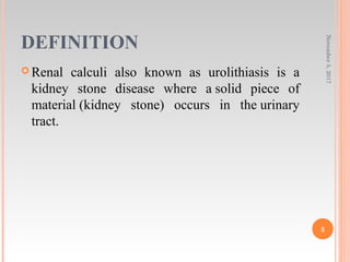 DEFINITION
 Renal calculi also known as urolithiasis is a
kidney stone disease where a solid piece of
material (kidney stone) occurs in the urinary
tract.
November5,2017
5
 