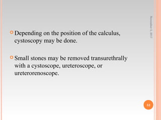  Depending on the position of the calculus,
cystoscopy may be done.
 Small stones may be removed transurethrally
with a cystoscope, ureteroscope, or
ureterorenoscope.
November5,2017
52
 