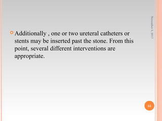  Additionally , one or two ureteral catheters or
stents may be inserted past the stone. From this
point, several different interventions are
appropriate.
November5,2017
55
 