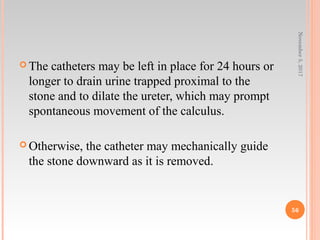 The catheters may be left in place for 24 hours or
longer to drain urine trapped proximal to the
stone and to dilate the ureter, which may prompt
spontaneous movement of the calculus.
 Otherwise, the catheter may mechanically guide
the stone downward as it is removed.
November5,2017
56
 