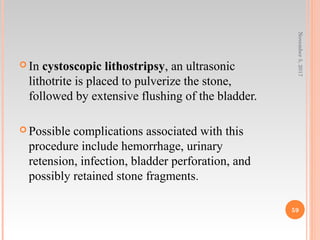  In cystoscopic lithostripsy, an ultrasonic
lithotrite is placed to pulverize the stone,
followed by extensive flushing of the bladder.
 Possible complications associated with this
procedure include hemorrhage, urinary
retension, infection, bladder perforation, and
possibly retained stone fragments.
November5,2017
59
 