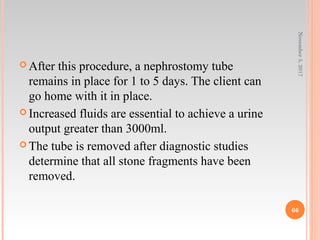  After this procedure, a nephrostomy tube
remains in place for 1 to 5 days. The client can
go home with it in place.
 Increased fluids are essential to achieve a urine
output greater than 3000ml.
 The tube is removed after diagnostic studies
determine that all stone fragments have been
removed.
November5,2017
66
 