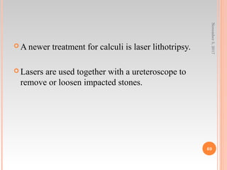  A newer treatment for calculi is laser lithotripsy.
 Lasers are used together with a ureteroscope to
remove or loosen impacted stones.
November5,2017
69
 