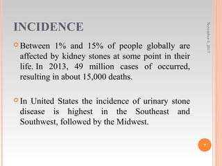 INCIDENCE
 Between 1% and 15% of people globally are
affected by kidney stones at some point in their
life. In 2013, 49 million cases of occurred,
resulting in about 15,000 deaths.
 In United States the incidence of urinary stone
disease is highest in the Southeast and
Southwest, followed by the Midwest.
November5,2017
7
 