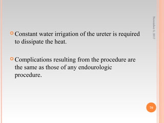  Constant water irrigation of the ureter is required
to dissipate the heat.
 Complications resulting from the procedure are
the same as those of any endourologic
procedure.
November5,2017
70
 