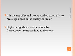  It is the use of sound waves applied externally to
break up stones in the kidney or ureter.
 High-energy shock waves, aimed by
fluoroscopy, are transmitted to the stone.
November5,2017
72
 