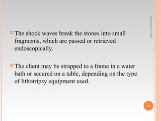  The shock waves break the stones into small
fragments, which are passed or retrieved
endoscopically.
 The client may be strapped to a frame in a water
bath or secured on a table, depending on the type
of lithotripsy equipment used.
November5,2017
73
 
