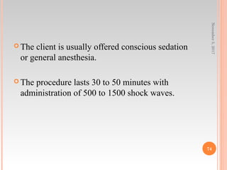  The client is usually offered conscious sedation
or general anesthesia.
 The procedure lasts 30 to 50 minutes with
administration of 500 to 1500 shock waves.
November5,2017
74
 