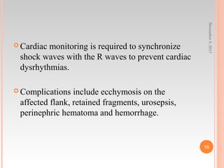  Cardiac monitoring is required to synchronize
shock waves with the R waves to prevent cardiac
dysrhythmias.
 Complications include ecchymosis on the
affected flank, retained fragments, urosepsis,
perinephric hematoma and hemorrhage.
November5,2017
75
 