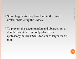  Stone fragments may bunch up in the distal
ureter, obstructing the kidney.
 To prevent this accumulation and obstruction, a
double J stent is commonly placed via
cystoscopy before ESWL for stones larger than 6
mm.
November5,2017
76
 