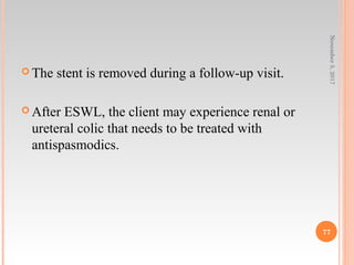  The stent is removed during a follow-up visit.
 After ESWL, the client may experience renal or
ureteral colic that needs to be treated with
antispasmodics.
November5,2017
77
 