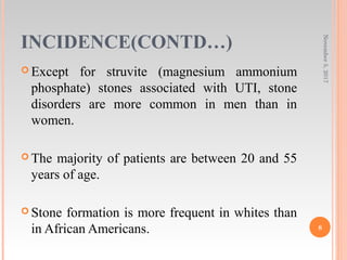 INCIDENCE(CONTD…)
 Except for struvite (magnesium ammonium
phosphate) stones associated with UTI, stone
disorders are more common in men than in
women.
 The majority of patients are between 20 and 55
years of age.
 Stone formation is more frequent in whites than
in African Americans.
November5,2017
8
 