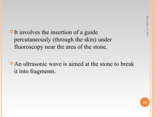  It involves the insertion of a guide
percutaneously (through the skin) under
fluoroscopy near the area of the stone.
 An ultrasonic wave is aimed at the stone to break
it into fragments.
November5,2017
80
 