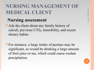 NURSING MANAGEMENT OF
MEDICAL CLIENT
Nursing assessment
 Ask the client about any family history of
calculi, previous UTIs, immobility, and recent
dietary habits.
 For instance, a large intake of purines may be
significant, as would be drinking a large amount
of fruit juice or tea, which could cause oxalate
precipitation.
November5,2017
83
 