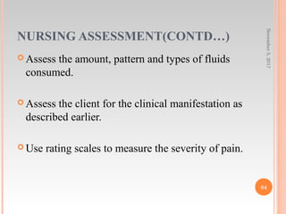 NURSING ASSESSMENT(CONTD…)
 Assess the amount, pattern and types of fluids
consumed.
 Assess the client for the clinical manifestation as
described earlier.
 Use rating scales to measure the severity of pain.
November5,2017
84
 