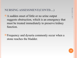 NURSING ASSESSMENT(CONTD…)
 A sudden onset of little or no urine output
suggests obstruction, which is an emergency that
must be treated immediately to preserve kidney
function.
 Frequency and dysuria commonly occur when a
stone reaches the bladder.
November5,2017
86
 