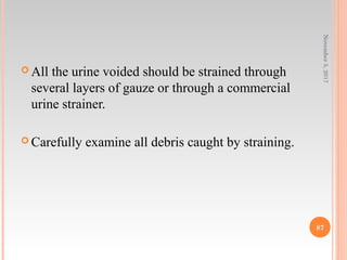  All the urine voided should be strained through
several layers of gauze or through a commercial
urine strainer.
 Carefully examine all debris caught by straining.
November5,2017
87
 