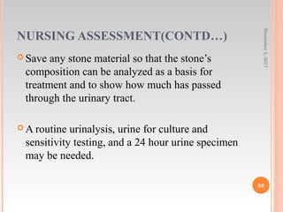 NURSING ASSESSMENT(CONTD…)
 Save any stone material so that the stone’s
composition can be analyzed as a basis for
treatment and to show how much has passed
through the urinary tract.
 A routine urinalysis, urine for culture and
sensitivity testing, and a 24 hour urine specimen
may be needed.
November5,2017
88
 