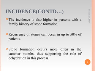 INCIDENCE(CONTD…)
 The incidence is also higher in persons with a
family history of stone formation.
 Recurrence of stones can occur in up to 50% of
patients.
 Stone formation occurs more often in the
summer months, thus supporting the role of
dehydration in this process.
November5,2017
9
 