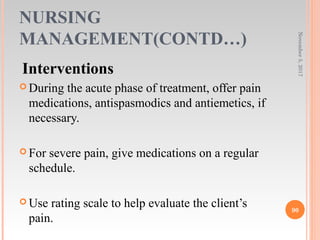 NURSING
MANAGEMENT(CONTD…)
Interventions
 During the acute phase of treatment, offer pain
medications, antispasmodics and antiemetics, if
necessary.
 For severe pain, give medications on a regular
schedule.
 Use rating scale to help evaluate the client’s
pain.
November5,2017
90
 