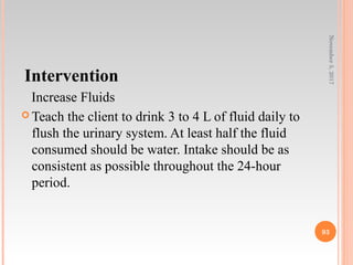 Intervention
Increase Fluids
 Teach the client to drink 3 to 4 L of fluid daily to
flush the urinary system. At least half the fluid
consumed should be water. Intake should be as
consistent as possible throughout the 24-hour
period.
November5,2017
93
 