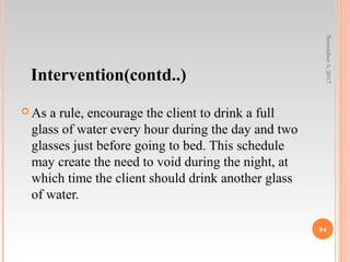 Intervention(contd..)
 As a rule, encourage the client to drink a full
glass of water every hour during the day and two
glasses just before going to bed. This schedule
may create the need to void during the night, at
which time the client should drink another glass
of water.
November5,2017
94
 