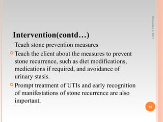 Intervention(contd…)
Teach stone prevention measures
 Teach the client about the measures to prevent
stone recurrence, such as diet modifications,
medications if required, and avoidance of
urinary stasis.
 Prompt treatment of UTIs and early recognition
of manifestations of stone recurrence are also
important.
November5,2017
95
 