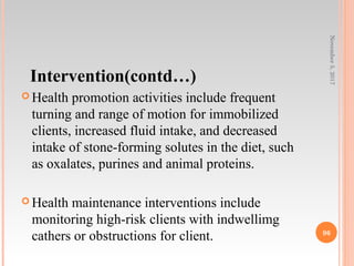 Intervention(contd…)
 Health promotion activities include frequent
turning and range of motion for immobilized
clients, increased fluid intake, and decreased
intake of stone-forming solutes in the diet, such
as oxalates, purines and animal proteins.
 Health maintenance interventions include
monitoring high-risk clients with indwellimg
cathers or obstructions for client.
November5,2017
96
 